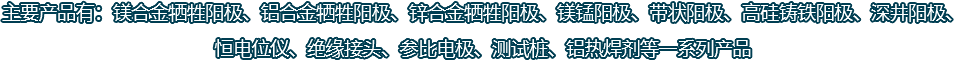 主要產(chǎn)品有：鎂合金犧牲陽(yáng)極、鋁合金犧牲陽(yáng)極、鋅合金犧牲陽(yáng)極、鎂錳陽(yáng)極、帶狀陽(yáng)極、高硅鑄鐵陽(yáng)極、深井陽(yáng)極、恒電位儀、絕緣接頭、參比電極、測(cè)試樁、鋁熱焊劑等一系列產(chǎn)品